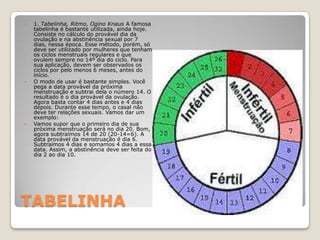 TABELINHA1. Tabelinha, Ritmo, OginoKnaus A famosa tabelinha é bastante utilizada, ainda hoje. Consiste no cálculo do provável dia da ovulação e na abstinência sexual por 7 dias, nessa época. Esse método, porém, só deve ser utilizado por mulheres que tenham os ciclos menstruais regulares e que ovulem sempre no 14º dia do ciclo. Para sua aplicação, devem ser observados os ciclos por pelo menos 6 meses, antes do início. O modo de usar é bastante simples. Você pega a data provável da próxima menstruação e subtrai dela o número 14. O resultado é o dia provável da ovulação. Agora basta contar 4 dias antes e 4 dias depois. Durante esse tempo, o casal não deve ter relações sexuais. Vamos dar um exemplo:Vamos supor que o primeiro dia de sua próxima menstruação será no dia 20. Bom, agora subtraímos 14 de 20 (20-14=6). A data provável da menstruação é dia 6. Subtraímos 4 dias e somamos 4 dias a essa data. Assim, a abstinência deve ser feita do dia 2 ao dia 10. 