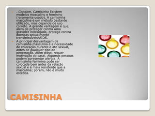 CAMISINHA. Condom, Camisinha Existem modelos masculino e feminino (raramente usado). A camisinha masculina é um método bastante utilizado, mas depende de uso correto. A grande vantagem é que, além de proteger contra uma gravidez indesejada, protege contra doenças sexualmente transmissíveis/AIDS.A principal desvantagem da camisinha masculina é a necessidade de colocação durante o ato sexual, antes de qualquer tipo de penetração. Além disso, requer motivação do casal. Algumas pessoas podem apresentar alergia. A camisinha feminina pode ser colocada bem antes da relação sexual e é mais resistente que a masculina; porém, não é muito estética.