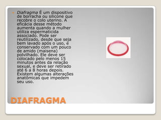 DIAFRAGMADiafragma É um dispositivo de borracha ou silicone que recobre o colo uterino. A eficácia desse método aumenta quando a mulher utiliza espermaticida associado. Pode ser reutilizado, desde que seja bem lavado após o uso, e conservado com um pouco de amido (maisena) polvilhado. Ele deve ser colocado pelo menos 15 minutos antes da relação sexual, e deve ser retirado até 6 a 8 horas depois. Existem algumas alterações anatômicas que impedem seu uso.