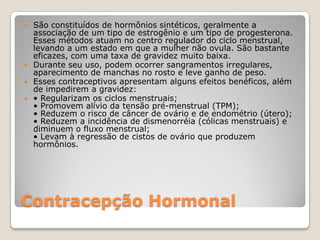 Contracepção HormonalSão constituídos de hormônios sintéticos, geralmente a associação de um tipo de estrogênio e um tipo de progesterona. Esses métodos atuam no centro regulador do ciclo menstrual, levando a um estado em que a mulher não ovula. São bastante eficazes, com uma taxa de gravidez muito baixa. Durante seu uso, podem ocorrer sangramentos irregulares, aparecimento de manchas no rosto e leve ganho de peso. Esses contraceptivos apresentam alguns efeitos benéficos, além de impedirem a gravidez:• Regularizam os ciclos menstruais;• Promovem alívio da tensão pré-menstrual (TPM);• Reduzem o risco de câncer de ovário e de endométrio (útero);• Reduzem a incidência de dismenorréia (cólicas menstruais) e diminuem o fluxo menstrual;• Levam à regressão de cistos de ovário que produzem hormônios.