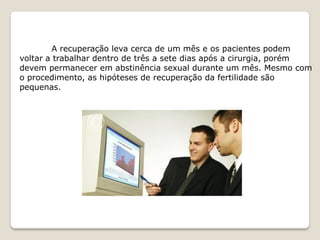 A recuperação leva cerca de um mês e os pacientes podem
voltar a trabalhar dentro de três a sete dias após a cirurgia, porém
devem permanecer em abstinência sexual durante um mês. Mesmo com
o procedimento, as hipóteses de recuperação da fertilidade são
pequenas.
 