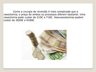 Como a cirurgia de reversão é mais complicada que a
vasectomia, o preço de ambos os processos diferem bastante. Uma
vasectomia pode custar de 210€ a 710€. Vasovasostomias podem
custar de 2820€ a 9180€.
 