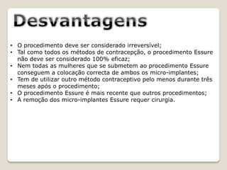 • O procedimento deve ser considerado irreversível;
• Tal como todos os métodos de contracepção, o procedimento Essure
  não deve ser considerado 100% eficaz;
• Nem todas as mulheres que se submetem ao procedimento Essure
  conseguem a colocação correcta de ambos os micro-implantes;
• Tem de utilizar outro método contraceptivo pelo menos durante três
  meses após o procedimento;
• O procedimento Essure é mais recente que outros procedimentos;
• A remoção dos micro-implantes Essure requer cirurgia.
 