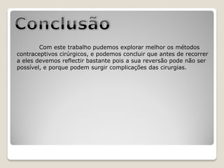 Com este trabalho pudemos explorar melhor os métodos
contraceptivos cirúrgicos, e podemos concluir que antes de recorrer
a eles devemos reflectir bastante pois a sua reversão pode não ser
possível, e porque podem surgir complicações das cirurgias.
 