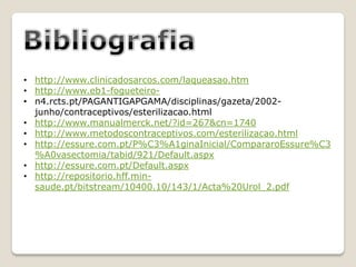 • http://www.clinicadosarcos.com/laqueasao.htm
• http://www.eb1-fogueteiro-
• n4.rcts.pt/PAGANTIGAPGAMA/disciplinas/gazeta/2002-
  junho/contraceptivos/esterilizacao.html
• http://www.manualmerck.net/?id=267&cn=1740
• http://www.metodoscontraceptivos.com/esterilizacao.html
• http://essure.com.pt/P%C3%A1ginaInicial/CompararoEssure%C3
  %A0vasectomia/tabid/921/Default.aspx
• http://essure.com.pt/Default.aspx
• http://repositorio.hff.min-
  saude.pt/bitstream/10400.10/143/1/Acta%20Urol_2.pdf
 