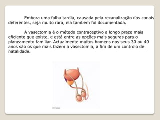 Embora uma falha tardia, causada pela recanalização dos canais
deferentes, seja muito rara, ela também foi documentada.

         A vasectomia é o método contraceptivo a longo prazo mais
eficiente que existe, e está entre as opções mais seguras para o
planeamento familiar. Actualmente muitos homens nos seus 30 ou 40
anos são os que mais fazem a vasectomia, a fim de um controlo de
natalidade.
 