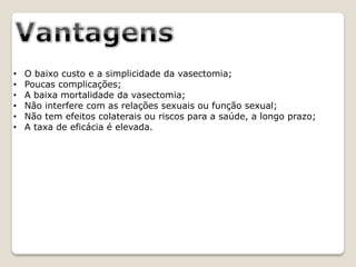 •   O baixo custo e a simplicidade da vasectomia;
•   Poucas complicações;
•   A baixa mortalidade da vasectomia;
•   Não interfere com as relações sexuais ou função sexual;
•   Não tem efeitos colaterais ou riscos para a saúde, a longo prazo;
•   A taxa de eficácia é elevada.
 