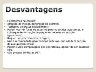 •   Hematomas no escroto;
•   Infecção da incisão/perfuração no escroto;
•   Testículos dolorosos (epididimite);
•   Podem ocorrer fugas de esperma para os tecidos adjacentes, e
    subsequente formação de pequenos nódulos no escroto
    (granuloma);
•   Requer um procedimento cirúrgico;
•   Não é recomendado para homens solteiros, que não têm certeza
    de que querem filhos;
•   Podem surgir complicações pós-operatórias, apesar de ser bastante
    raro;
•   Não protege contra as DST.
 