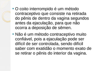    O coito interrompido é um método
    contraceptivo que consiste na retirada
    do pênis de dentro da vagina segundos
    antes da ejaculação, para que não
    ocorra a deposição de sêmen.
   Não é um método contraceptivo muito
    confiável, pois a ejaculação pode ser
    difícil de ser controlada, sendo difícil
    saber com exatidão o momento exato de
    se retirar o pênis do interior da vagina.
 