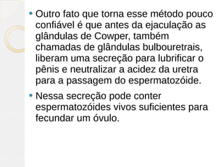    Outro fato que torna esse método pouco
    confiável é que antes da ejaculação as
    glândulas de Cowper, também
    chamadas de glândulas bulbouretrais,
    liberam uma secreção para lubrificar o
    pênis e neutralizar a acidez da uretra
    para a passagem do espermatozóide.
   Nessa secreção pode conter
    espermatozóides vivos suficientes para
    fecundar um óvulo.
 