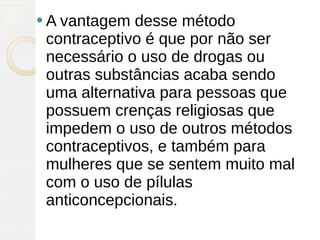  A vantagem desse método
 contraceptivo é que por não ser
 necessário o uso de drogas ou
 outras substâncias acaba sendo
 uma alternativa para pessoas que
 possuem crenças religiosas que
 impedem o uso de outros métodos
 contraceptivos, e também para
 mulheres que se sentem muito mal
 com o uso de pílulas
 anticoncepcionais.
 