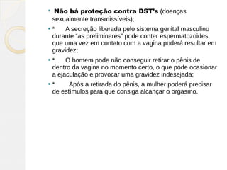     Não há proteção contra DST’s (doenças
    sexualmente transmissíveis);
   *      A secreção liberada pelo sistema genital masculino
    durante “as preliminares” pode conter espermatozoides,
    que uma vez em contato com a vagina poderá resultar em
    gravidez;
   *      O homem pode não conseguir retirar o pênis de
    dentro da vagina no momento certo, o que pode ocasionar
    a ejaculação e provocar uma gravidez indesejada;
   *        Após a retirada do pênis, a mulher poderá precisar
    de estímulos para que consiga alcançar o orgasmo.
 