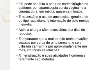    Ela pode ser feita a partir de corte cirúrgico no
    abdome, por laparoscopia ou via vaginal, e a
    cirurgia dura, em média, quarenta minutos.
   É necessário o uso de anestesias, geralmente
    do tipo raquidiana, e internação de pelo menos
    meio-dia.
   Após a cirurgia são necessários dez dias de
    repouso.
   É importante que a mulher não tenha relações
    sexuais por cerca de uma semana, e seja
    utilizada camisinha por aproximadamente um
    mês, em todas as relações.
   A menstruação e suas atividades hormonais
    raramente são afetadas.
 