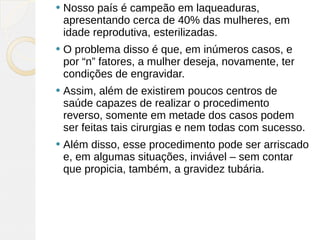    Nosso país é campeão em laqueaduras,
    apresentando cerca de 40% das mulheres, em
    idade reprodutiva, esterilizadas.
   O problema disso é que, em inúmeros casos, e
    por “n” fatores, a mulher deseja, novamente, ter
    condições de engravidar.
   Assim, além de existirem poucos centros de
    saúde capazes de realizar o procedimento
    reverso, somente em metade dos casos podem
    ser feitas tais cirurgias e nem todas com sucesso.
   Além disso, esse procedimento pode ser arriscado
    e, em algumas situações, inviável – sem contar
    que propicia, também, a gravidez tubária.
 