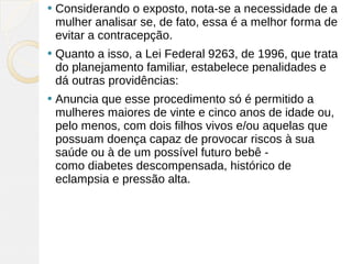    Considerando o exposto, nota-se a necessidade de a
    mulher analisar se, de fato, essa é a melhor forma de
    evitar a contracepção.
   Quanto a isso, a Lei Federal 9263, de 1996, que trata
    do planejamento familiar, estabelece penalidades e
    dá outras providências:
   Anuncia que esse procedimento só é permitido a
    mulheres maiores de vinte e cinco anos de idade ou,
    pelo menos, com dois filhos vivos e/ou aquelas que
    possuam doença capaz de provocar riscos à sua
    saúde ou à de um possível futuro bebê -
    como diabetes descompensada, histórico de
    eclampsia e pressão alta.
 