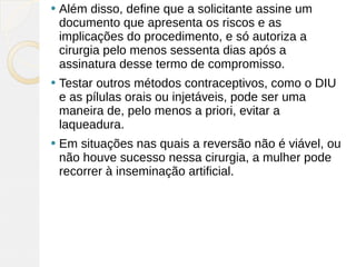    Além disso, define que a solicitante assine um
    documento que apresenta os riscos e as
    implicações do procedimento, e só autoriza a
    cirurgia pelo menos sessenta dias após a
    assinatura desse termo de compromisso.
   Testar outros métodos contraceptivos, como o DIU
    e as pílulas orais ou injetáveis, pode ser uma
    maneira de, pelo menos a priori, evitar a
    laqueadura.
   Em situações nas quais a reversão não é viável, ou
    não houve sucesso nessa cirurgia, a mulher pode
    recorrer à inseminação artificial.
 