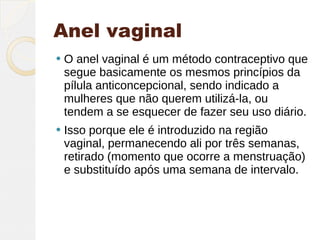 Anel vaginal
   O anel vaginal é um método contraceptivo que
    segue basicamente os mesmos princípios da
    pílula anticoncepcional, sendo indicado a
    mulheres que não querem utilizá-la, ou
    tendem a se esquecer de fazer seu uso diário.
   Isso porque ele é introduzido na região
    vaginal, permanecendo ali por três semanas,
    retirado (momento que ocorre a menstruação)
    e substituído após uma semana de intervalo.
 