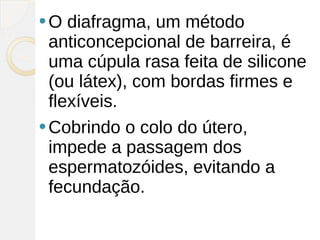 O   diafragma, um método
  anticoncepcional de barreira, é
  uma cúpula rasa feita de silicone
  (ou látex), com bordas firmes e
  flexíveis.
 Cobrindo o colo do útero,
  impede a passagem dos
  espermatozóides, evitando a
  fecundação.
 