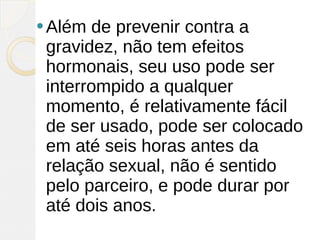 Além  de prevenir contra a
 gravidez, não tem efeitos
 hormonais, seu uso pode ser
 interrompido a qualquer
 momento, é relativamente fácil
 de ser usado, pode ser colocado
 em até seis horas antes da
 relação sexual, não é sentido
 pelo parceiro, e pode durar por
 até dois anos.
 