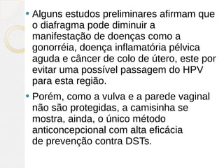    Alguns estudos preliminares afirmam que
    o diafragma pode diminuir a
    manifestação de doenças como a
    gonorréia, doença inflamatória pélvica
    aguda e câncer de colo de útero, este por
    evitar uma possível passagem do HPV
    para esta região.
   Porém, como a vulva e a parede vaginal
    não são protegidas, a camisinha se
    mostra, ainda, o único método
    anticoncepcional com alta eficácia
    de prevenção contra DSTs.
 