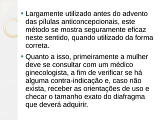    Largamente utilizado antes do advento
    das pílulas anticoncepcionais, este
    método se mostra seguramente eficaz
    neste sentido, quando utilizado da forma
    correta.
   Quanto a isso, primeiramente a mulher
    deve se consultar com um médico
    ginecologista, a fim de verificar se há
    alguma contra-indicação e, caso não
    exista, receber as orientações de uso e
    checar o tamanho exato do diafragma
    que deverá adquirir.
 
