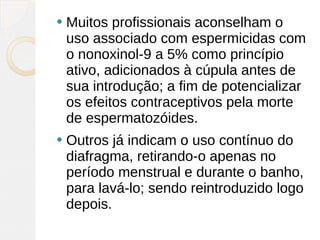    Muitos profissionais aconselham o
    uso associado com espermicidas com
    o nonoxinol-9 a 5% como princípio
    ativo, adicionados à cúpula antes de
    sua introdução; a fim de potencializar
    os efeitos contraceptivos pela morte
    de espermatozóides.
   Outros já indicam o uso contínuo do
    diafragma, retirando-o apenas no
    período menstrual e durante o banho,
    para lavá-lo; sendo reintroduzido logo
    depois.
 