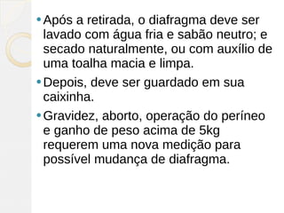  Após  a retirada, o diafragma deve ser
  lavado com água fria e sabão neutro; e
  secado naturalmente, ou com auxílio de
  uma toalha macia e limpa.
 Depois, deve ser guardado em sua
  caixinha.
 Gravidez, aborto, operação do períneo
  e ganho de peso acima de 5kg
  requerem uma nova medição para
  possível mudança de diafragma.
 