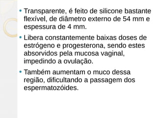   Transparente, é feito de silicone bastante
    flexível, de diâmetro externo de 54 mm e
    espessura de 4 mm.
   Libera constantemente baixas doses de
    estrógeno e progesterona, sendo estes
    absorvidos pela mucosa vaginal,
    impedindo a ovulação.
   Também aumentam o muco dessa
    região, dificultando a passagem dos
    espermatozóides. 
 