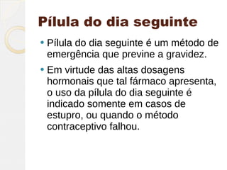 Pílula do dia seguinte
   Pílula do dia seguinte é um método de
    emergência que previne a gravidez.
   Em virtude das altas dosagens
    hormonais que tal fármaco apresenta,
    o uso da pílula do dia seguinte é
    indicado somente em casos de
    estupro, ou quando o método
    contraceptivo falhou.
 