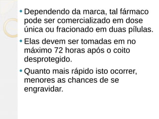  Dependendo   da marca, tal fármaco
 pode ser comercializado em dose
 única ou fracionado em duas pílulas.
 Elas
     devem ser tomadas em no
 máximo 72 horas após o coito
 desprotegido.
 Quantomais rápido isto ocorrer,
 menores as chances de se
 engravidar.
 