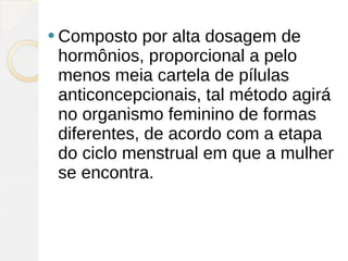  Composto   por alta dosagem de
 hormônios, proporcional a pelo
 menos meia cartela de pílulas
 anticoncepcionais, tal método agirá
 no organismo feminino de formas
 diferentes, de acordo com a etapa
 do ciclo menstrual em que a mulher
 se encontra.
 