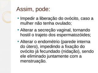 Assim, pode:
   Impedir a liberação do ovócito, caso a
    mulher não tenha ovulado;
   Alterar a secreção vaginal, tornando
    hostil o trajeto dos espermatozóides;
   Alterar o endométrio (parede interna
    do útero), impedindo a fixação do
    ovócito já fecundado (nidação), sendo
    ele eliminado juntamente com a
    menstruação.
 