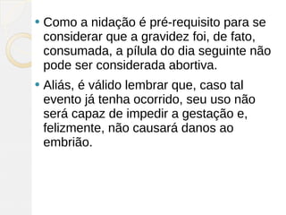    Como a nidação é pré-requisito para se
    considerar que a gravidez foi, de fato,
    consumada, a pílula do dia seguinte não
    pode ser considerada abortiva.
   Aliás, é válido lembrar que, caso tal
    evento já tenha ocorrido, seu uso não
    será capaz de impedir a gestação e,
    felizmente, não causará danos ao
    embrião.
 