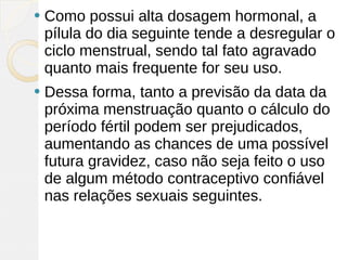    Como possui alta dosagem hormonal, a
    pílula do dia seguinte tende a desregular o
    ciclo menstrual, sendo tal fato agravado
    quanto mais frequente for seu uso.
   Dessa forma, tanto a previsão da data da
    próxima menstruação quanto o cálculo do
    período fértil podem ser prejudicados,
    aumentando as chances de uma possível
    futura gravidez, caso não seja feito o uso
    de algum método contraceptivo confiável
    nas relações sexuais seguintes.
 