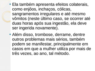    Ela também apresenta efeitos colaterais,
    como enjôos, inchaços, cólicas,
    sangramentos irregulares e até mesmo
    vômitos (neste último caso, se ocorrer até
    duas horas após sua ingestão, ela deve
    ser ingerida novamente).
   Além disso, trombose, derrame, dentre
    outros problemas mais sérios, também
    podem se manifestar, principalmente em
    casos em que a mulher utiliza por mais de
    três vezes, ao ano, tal método.
 