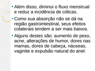  Além disso, diminui o fluxo menstrual
 e reduz a incidência de cólicas.
 Como  sua absorção não se dá na
 região gastrointestinal, seus efeitos
 colaterais tendem a ser mais baixos.
 Alguns destes são: aumento de peso,
 acne, alterações de humor, dores nas
 mamas, dores de cabeça, náuseas,
 vaginite e expulsão natural do anel.
 