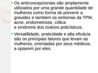    Os anticoncepcionais são amplamente
    utilizados por uma grande quantidade de
    mulheres como forma de prevenir a
    gravidez e também os sintomas da TPM,
    acne, endometriose, cólica
    e síndrome dos ovários policísticos.
   Versatilidade, praticidade e alta eficácia
    são os principais fatores que levam as
    mulheres, orientadas por seus médicos,
    a optarem por eles. 
 