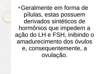  Geralmente   em forma de
    pílulas, estas possuem
    derivados sintéticos de
  hormônios que impedem a
ação do LH e FSH, inibindo o
 amadurecimento dos óvulos
   e, consequentemente, a
           ovulação. 
 