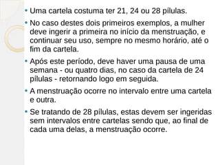    Uma cartela costuma ter 21, 24 ou 28 pílulas.
   No caso destes dois primeiros exemplos, a mulher
    deve ingerir a primeira no início da menstruação, e
    continuar seu uso, sempre no mesmo horário, até o
    fim da cartela.
   Após este período, deve haver uma pausa de uma
    semana - ou quatro dias, no caso da cartela de 24
    pílulas - retornando logo em seguida.
   A menstruação ocorre no intervalo entre uma cartela
    e outra.
   Se tratando de 28 pílulas, estas devem ser ingeridas
    sem intervalos entre cartelas sendo que, ao final de
    cada uma delas, a menstruação ocorre. 
 