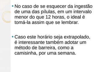  Nocaso de se esquecer da ingestão
 de uma das pílulas, em um intervalo
 menor do que 12 horas, o ideal é
 tomá-la assim que se lembrar.

 Caso  este horário seja extrapolado,
 é interessante também adotar um
 método de barreira, como a
 camisinha, por uma semana. 
 