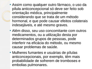    Assim como qualquer outro fármaco, o uso da
    pílula anticoncepcional só deve ser feito sob
    orientação médica, principalmente
    considerando que se trata de um método
    hormonal, e que pode causar efeitos colaterais
    indesejáveis, e até mesmo graves.
   Além disso, seu uso concomitante com outros
    medicamentos, ou a utilização desta por
    determinados grupos de pessoas, pode
    interferir na eficácia do método, ou mesmo
    causar problemas de saúde.
   Mulheres fumantes e usuárias de pílulas
    anticoncepcionais, por exemplo, têm mais
    probabilidade de sofrerem de tromboses e
    embolias pulmonares. 
 