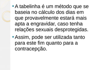  A tabelinha é um método que se
  baseia no cálculo dos dias em
  que provavelmente estará mais
  apta a engravidar, caso tenha
  relações sexuais desprotegidas.
 Assim, pode ser utilizada tanto
  para este fim quanto para a
  contracepção.
 