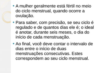    A mulher geralmente está fértil no meio
    do ciclo menstrual, quando ocorre a
    ovulação.
   Para saber, com precisão, se seu ciclo é
    regulado e de quantos dias ele é; o ideal
    é anotar, durante seis meses, o dia do
    início de cada menstruação.
   Ao final, você deve contar o intervalo de
    dias entre o início de duas
    menstruações consecutivas. Estes
    correspondem ao seu ciclo menstrual.
 