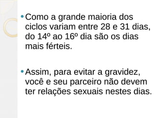 Como  a grande maioria dos
 ciclos variam entre 28 e 31 dias,
 do 14º ao 16º dia são os dias
 mais férteis.

 Assim, para evitar a gravidez,
 você e seu parceiro não devem
 ter relações sexuais nestes dias.
 