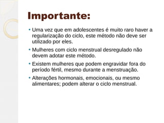 Importante:
   Uma vez que em adolescentes é muito raro haver a
    regularização do ciclo, este método não deve ser
    utilizado por eles.
   Mulheres com ciclo menstrual desregulado não
    devem adotar este método.
   Existem mulheres que podem engravidar fora do
    período fértil, mesmo durante a menstruação.
   Alterações hormonais, emocionais, ou mesmo
    alimentares; podem alterar o ciclo menstrual.
 