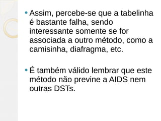  Assim, percebe-se que a tabelinha
 é bastante falha, sendo
 interessante somente se for
 associada a outro método, como a
 camisinha, diafragma, etc.

É também válido lembrar que este
 método não previne a AIDS nem
 outras DSTs.
 