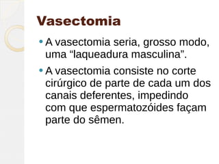 Vasectomia
 A vasectomia
             seria, grosso modo,
 uma “laqueadura masculina”.
 A vasectomia consiste no corte
 cirúrgico de parte de cada um dos
 canais deferentes, impedindo
 com que espermatozóides façam
 parte do sêmen.
 