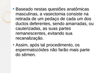    Baseado nestas questões anatômicas
    masculinas, a vasectomia consiste na
    retirada de um pedaço de cada um dos
    ductos deferentes, sendo amarradas, ou
    cauterizadas, as suas partes
    remanescentes, evitando sua
    recanalização.
   Assim, após tal procedimento, os
    espermatozóides não farão mais parte
    do sêmen.
 