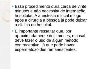    Esse procedimento dura cerca de vinte
    minutos e não necessita de internação
    hospitalar. A anestesia é local e logo
    após a cirurgia a pessoa já pode deixar
    a clínica ou hospital.
   É importante ressaltar que, por
    aproximadamente dois meses, o casal
    deve fazer o uso de algum método
    contraceptivo, já que pode haver
    espermatozóides remanescentes.
 