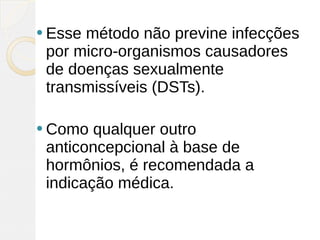  Essemétodo não previne infecções
 por micro-organismos causadores
 de doenças sexualmente
 transmissíveis (DSTs). 

 Como  qualquer outro
 anticoncepcional à base de
 hormônios, é recomendada a
 indicação médica.
 